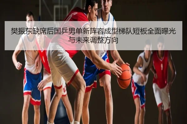 樊振东缺席后国乒男单新阵容成型梯队短板全面曝光与未来调整方向