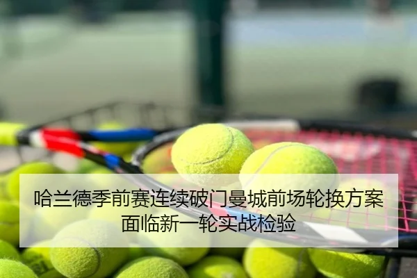 哈兰德季前赛连续破门曼城前场轮换方案面临新一轮实战检验