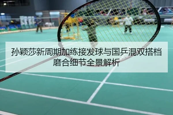 孙颖莎新周期加练接发球与国乒混双搭档磨合细节全景解析