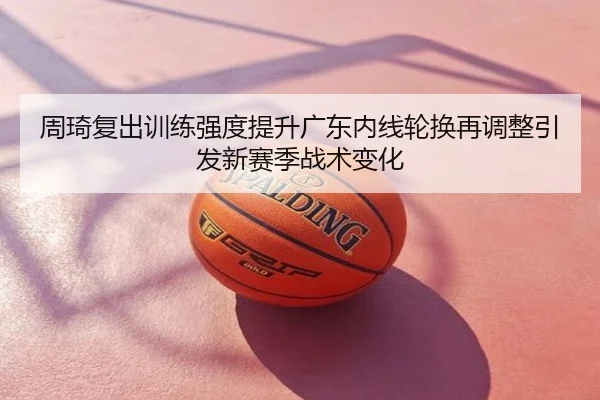 周琦复出训练强度提升广东内线轮换再调整引发新赛季战术变化