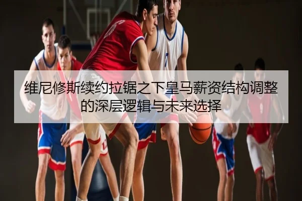 维尼修斯续约拉锯之下皇马薪资结构调整的深层逻辑与未来选择