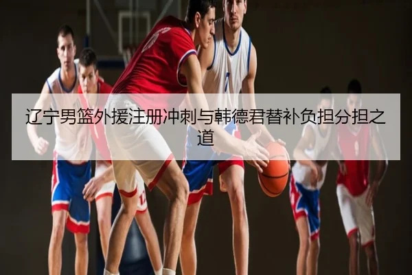辽宁男篮外援注册冲刺与韩德君替补负担分担之道